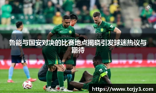 鲁能与国安对决的比赛地点揭晓引发球迷热议与期待